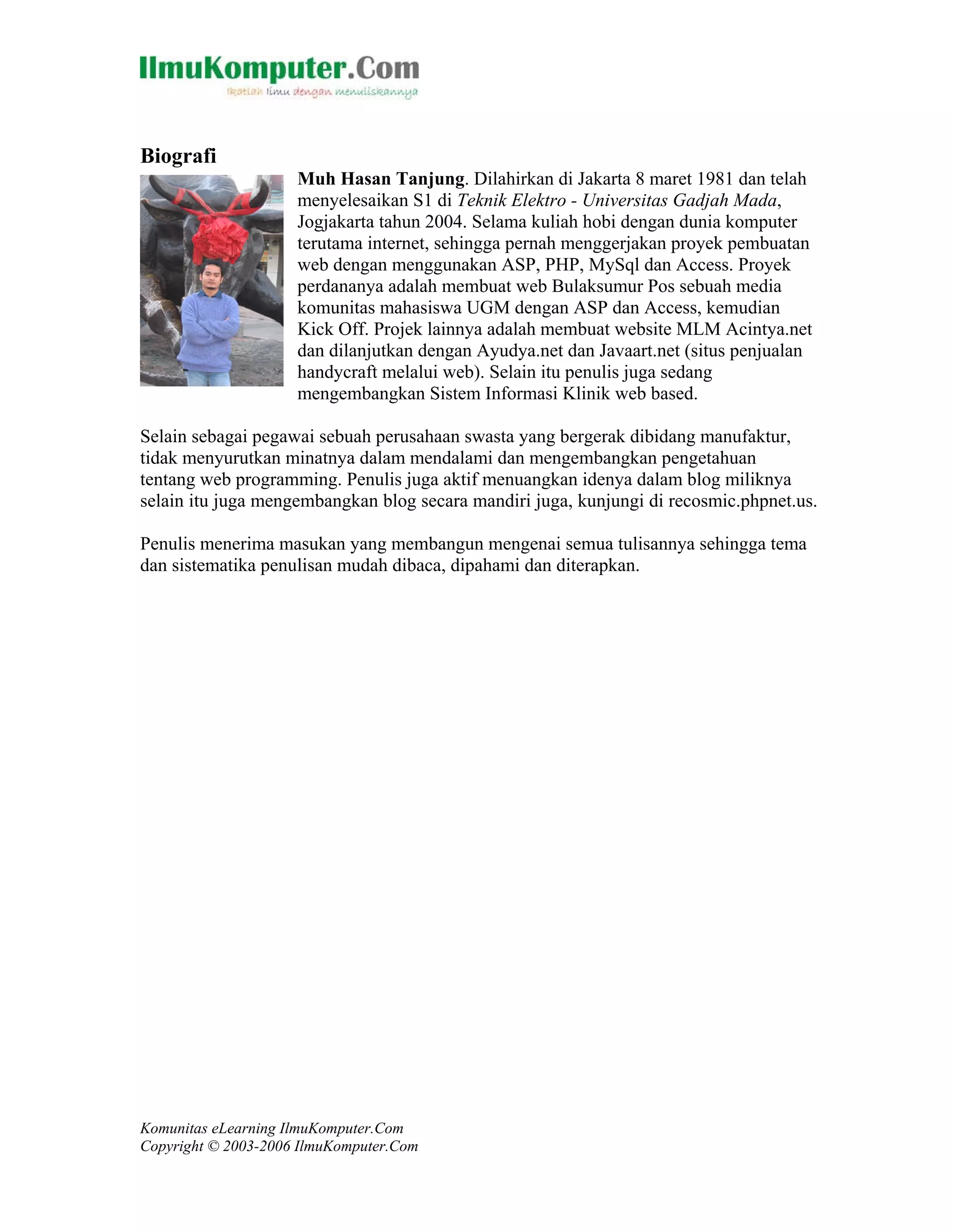 Komunitas eLearning IlmuKomputer.Com
Copyright © 2003-2006 IlmuKomputer.Com
Biografi
Muh Hasan Tanjung. Dilahirkan di Jakarta 8 maret 1981 dan telah
menyelesaikan S1 di Teknik Elektro - Universitas Gadjah Mada,
Jogjakarta tahun 2004. Selama kuliah hobi dengan dunia komputer
terutama internet, sehingga pernah menggerjakan proyek pembuatan
web dengan menggunakan ASP, PHP, MySql dan Access. Proyek
perdananya adalah membuat web Bulaksumur Pos sebuah media
komunitas mahasiswa UGM dengan ASP dan Access, kemudian
Kick Off. Projek lainnya adalah membuat website MLM Acintya.net
dan dilanjutkan dengan Ayudya.net dan Javaart.net (situs penjualan
handycraft melalui web). Selain itu penulis juga sedang
mengembangkan Sistem Informasi Klinik web based.
Selain sebagai pegawai sebuah perusahaan swasta yang bergerak dibidang manufaktur,
tidak menyurutkan minatnya dalam mendalami dan mengembangkan pengetahuan
tentang web programming. Penulis juga aktif menuangkan idenya dalam blog miliknya
selain itu juga mengembangkan blog secara mandiri juga, kunjungi di recosmic.phpnet.us.
Penulis menerima masukan yang membangun mengenai semua tulisannya sehingga tema
dan sistematika penulisan mudah dibaca, dipahami dan diterapkan.
 