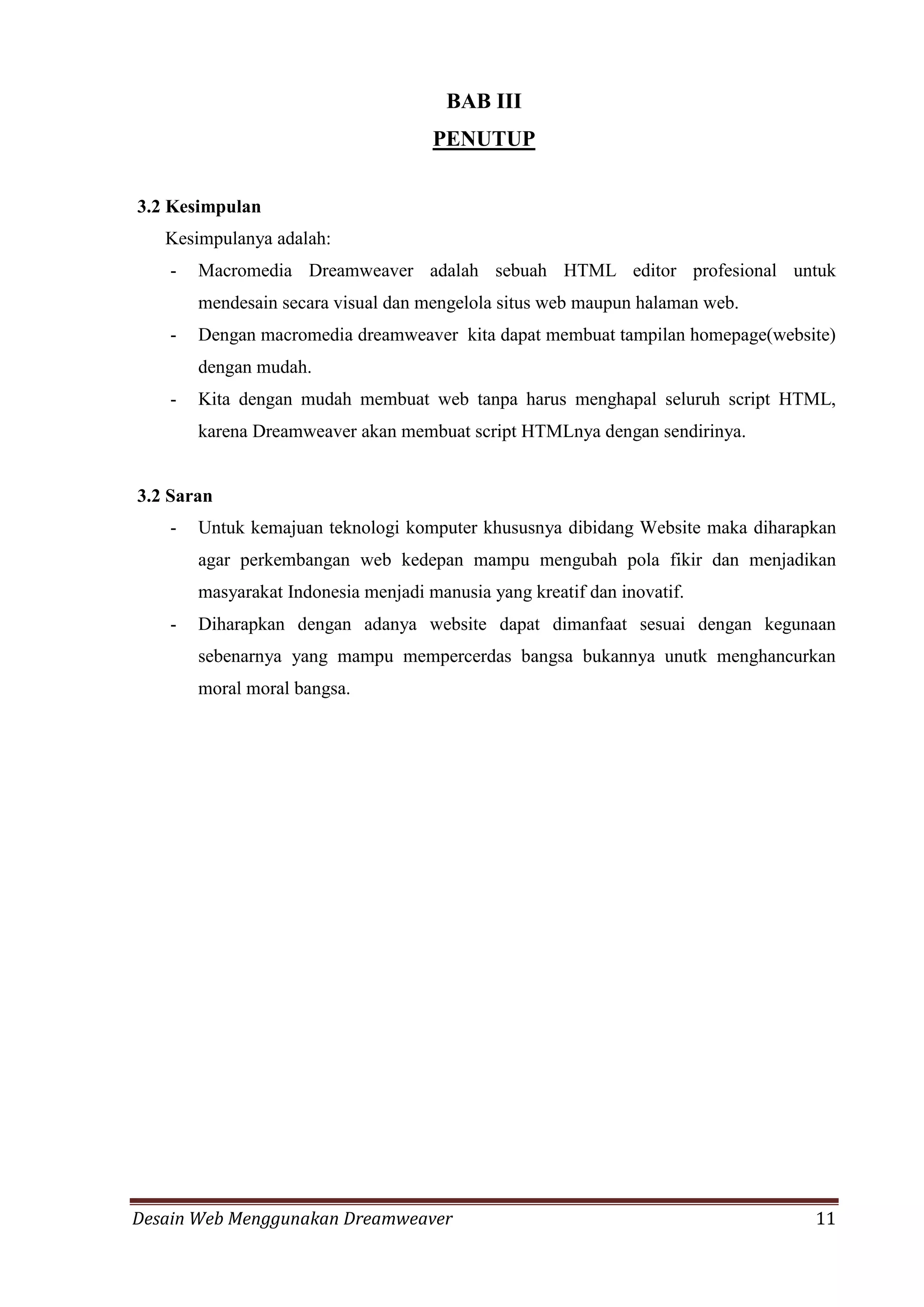 Desain Web Menggunakan Dreamweaver 11
BAB III
PENUTUP
3.2 Kesimpulan
Kesimpulanya adalah:
- Macromedia Dreamweaver adalah sebuah HTML editor profesional untuk
mendesain secara visual dan mengelola situs web maupun halaman web.
- Dengan macromedia dreamweaver kita dapat membuat tampilan homepage(website)
dengan mudah.
- Kita dengan mudah membuat web tanpa harus menghapal seluruh script HTML,
karena Dreamweaver akan membuat script HTMLnya dengan sendirinya.
3.2 Saran
- Untuk kemajuan teknologi komputer khususnya dibidang Website maka diharapkan
agar perkembangan web kedepan mampu mengubah pola fikir dan menjadikan
masyarakat Indonesia menjadi manusia yang kreatif dan inovatif.
- Diharapkan dengan adanya website dapat dimanfaat sesuai dengan kegunaan
sebenarnya yang mampu mempercerdas bangsa bukannya unutk menghancurkan
moral moral bangsa.
 