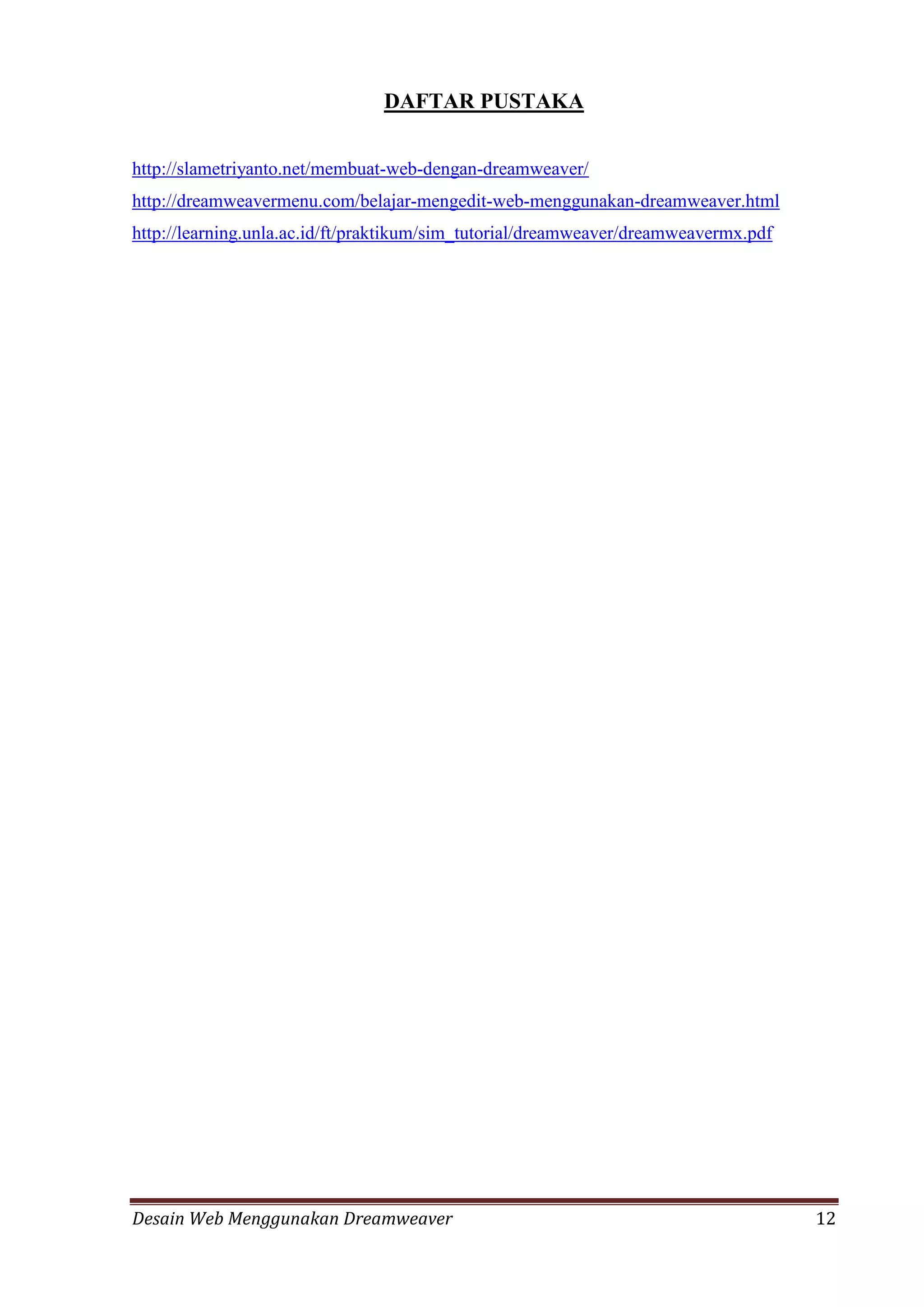 Desain Web Menggunakan Dreamweaver 12
DAFTAR PUSTAKA
http://slametriyanto.net/membuat-web-dengan-dreamweaver/
http://dreamweavermenu.com/belajar-mengedit-web-menggunakan-dreamweaver.html
http://learning.unla.ac.id/ft/praktikum/sim_tutorial/dreamweaver/dreamweavermx.pdf
 