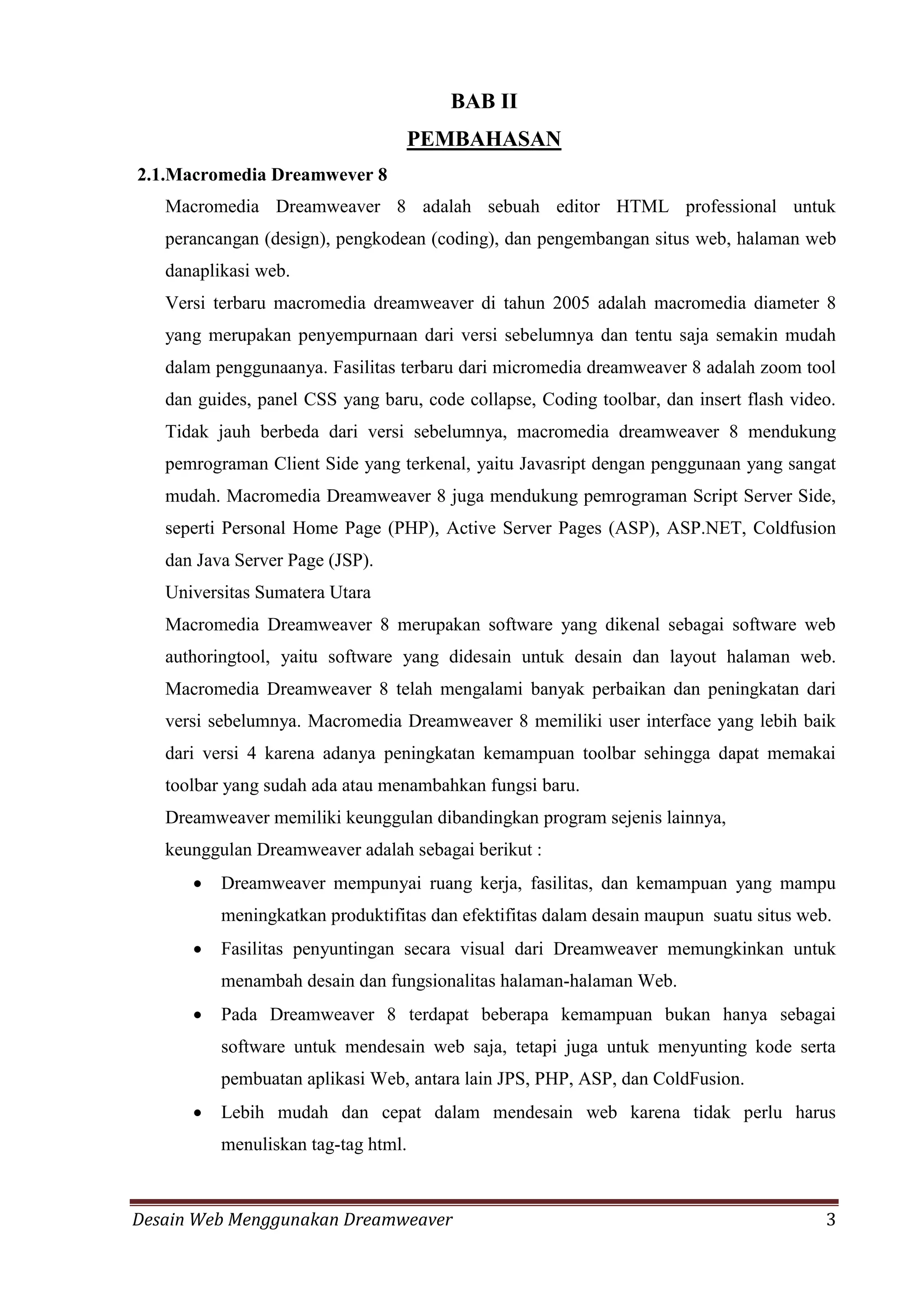 Desain Web Menggunakan Dreamweaver 3
BAB II
PEMBAHASAN
2.1.Macromedia Dreamwever 8
Macromedia Dreamweaver 8 adalah sebuah editor HTML professional untuk
perancangan (design), pengkodean (coding), dan pengembangan situs web, halaman web
danaplikasi web.
Versi terbaru macromedia dreamweaver di tahun 2005 adalah macromedia diameter 8
yang merupakan penyempurnaan dari versi sebelumnya dan tentu saja semakin mudah
dalam penggunaanya. Fasilitas terbaru dari micromedia dreamweaver 8 adalah zoom tool
dan guides, panel CSS yang baru, code collapse, Coding toolbar, dan insert flash video.
Tidak jauh berbeda dari versi sebelumnya, macromedia dreamweaver 8 mendukung
pemrograman Client Side yang terkenal, yaitu Javasript dengan penggunaan yang sangat
mudah. Macromedia Dreamweaver 8 juga mendukung pemrograman Script Server Side,
seperti Personal Home Page (PHP), Active Server Pages (ASP), ASP.NET, Coldfusion
dan Java Server Page (JSP).
Universitas Sumatera Utara
Macromedia Dreamweaver 8 merupakan software yang dikenal sebagai software web
authoringtool, yaitu software yang didesain untuk desain dan layout halaman web.
Macromedia Dreamweaver 8 telah mengalami banyak perbaikan dan peningkatan dari
versi sebelumnya. Macromedia Dreamweaver 8 memiliki user interface yang lebih baik
dari versi 4 karena adanya peningkatan kemampuan toolbar sehingga dapat memakai
toolbar yang sudah ada atau menambahkan fungsi baru.
Dreamweaver memiliki keunggulan dibandingkan program sejenis lainnya,
keunggulan Dreamweaver adalah sebagai berikut :
 Dreamweaver mempunyai ruang kerja, fasilitas, dan kemampuan yang mampu
meningkatkan produktifitas dan efektifitas dalam desain maupun suatu situs web.
 Fasilitas penyuntingan secara visual dari Dreamweaver memungkinkan untuk
menambah desain dan fungsionalitas halaman-halaman Web.
 Pada Dreamweaver 8 terdapat beberapa kemampuan bukan hanya sebagai
software untuk mendesain web saja, tetapi juga untuk menyunting kode serta
pembuatan aplikasi Web, antara lain JPS, PHP, ASP, dan ColdFusion.
 Lebih mudah dan cepat dalam mendesain web karena tidak perlu harus
menuliskan tag-tag html.
 
