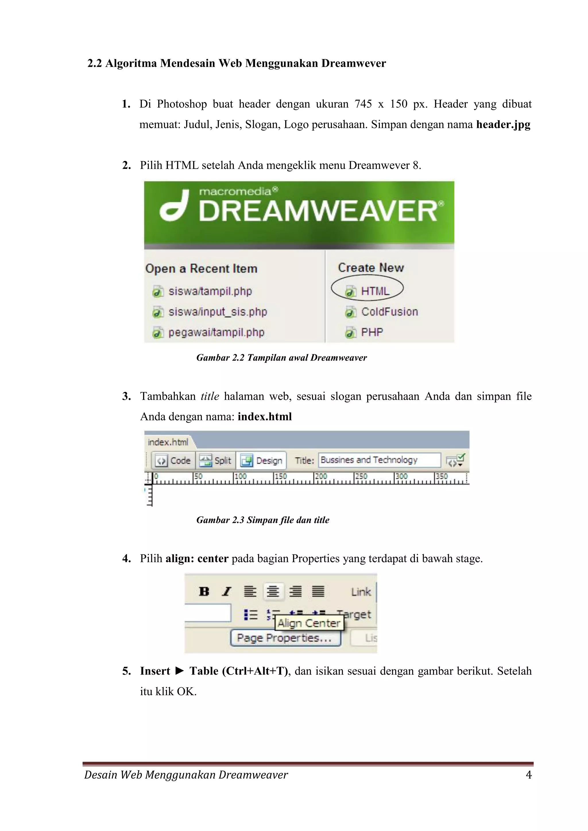 Desain Web Menggunakan Dreamweaver 4
2.2 Algoritma Mendesain Web Menggunakan Dreamwever
1. Di Photoshop buat header dengan ukuran 745 x 150 px. Header yang dibuat
memuat: Judul, Jenis, Slogan, Logo perusahaan. Simpan dengan nama header.jpg
2. Pilih HTML setelah Anda mengeklik menu Dreamwever 8.
Gambar 2.2 Tampilan awal Dreamweaver
3. Tambahkan title halaman web, sesuai slogan perusahaan Anda dan simpan file
Anda dengan nama: index.html
Gambar 2.3 Simpan file dan title
4. Pilih align: center pada bagian Properties yang terdapat di bawah stage.
5. Insert ► Table (Ctrl+Alt+T), dan isikan sesuai dengan gambar berikut. Setelah
itu klik OK.
 