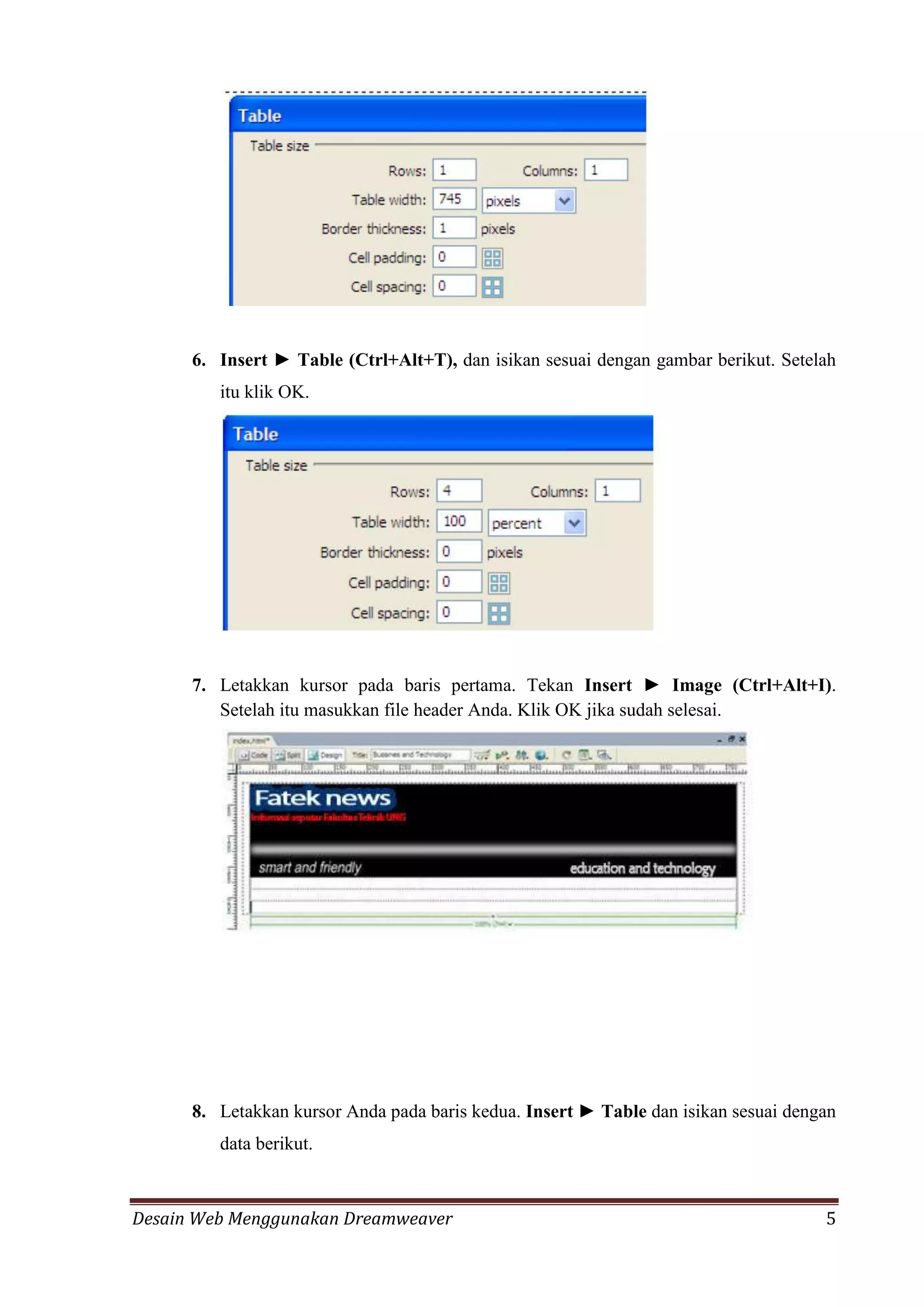 Desain Web Menggunakan Dreamweaver 5
6. Insert ► Table (Ctrl+Alt+T), dan isikan sesuai dengan gambar berikut. Setelah
itu klik OK.
7. Letakkan kursor pada baris pertama. Tekan Insert ► Image (Ctrl+Alt+I).
Setelah itu masukkan file header Anda. Klik OK jika sudah selesai.
8. Letakkan kursor Anda pada baris kedua. Insert ► Table dan isikan sesuai dengan
data berikut.
 