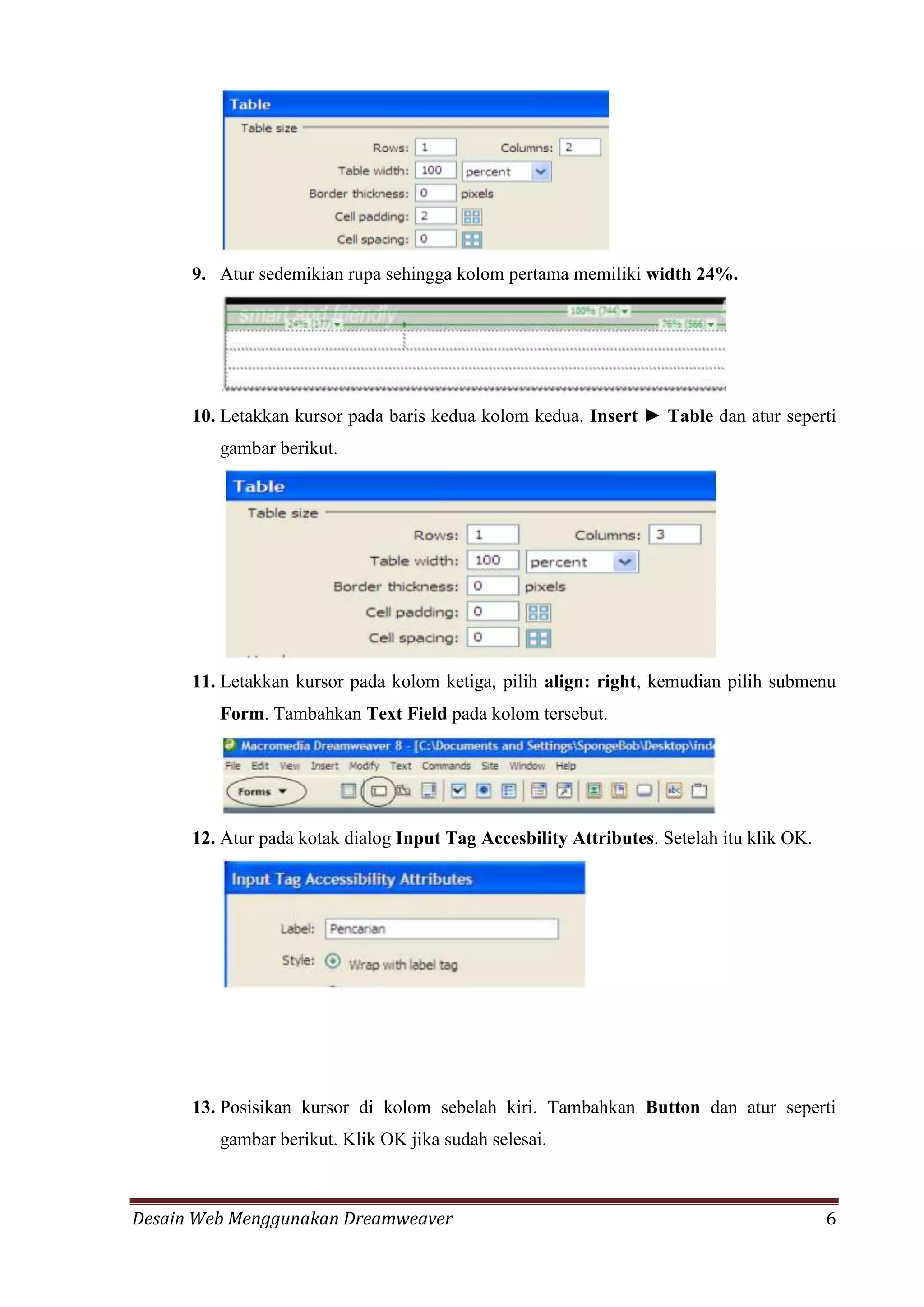 Desain Web Menggunakan Dreamweaver 6
9. Atur sedemikian rupa sehingga kolom pertama memiliki width 24%.
10. Letakkan kursor pada baris kedua kolom kedua. Insert ► Table dan atur seperti
gambar berikut.
11. Letakkan kursor pada kolom ketiga, pilih align: right, kemudian pilih submenu
Form. Tambahkan Text Field pada kolom tersebut.
12. Atur pada kotak dialog Input Tag Accesbility Attributes. Setelah itu klik OK.
13. Posisikan kursor di kolom sebelah kiri. Tambahkan Button dan atur seperti
gambar berikut. Klik OK jika sudah selesai.
 