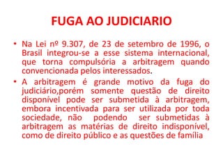 FUGA AO JUDICIARIO
• Na Lei nº 9.307, de 23 de setembro de 1996, o
Brasil integrou-se a esse sistema internacional,
que torna compulsória a arbitragem quando
convencionada pelos interessados.
• A arbitragem é grande motivo da fuga do
judiciário,porém somente questão de direito
disponível pode ser submetida à arbitragem,
embora incentivada para ser utilizada por toda
sociedade, não podendo ser submetidas à
arbitragem as matérias de direito indisponível,
como de direito público e as questões de família
 