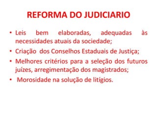 REFORMA DO JUDICIARIO
• Leis bem elaboradas, adequadas às
necessidades atuais da sociedade;
• Criação dos Conselhos Estaduais de Justiça;
• Melhores critérios para a seleção dos futuros
juízes, arregimentação dos magistrados;
• Morosidade na solução de litígios.
 