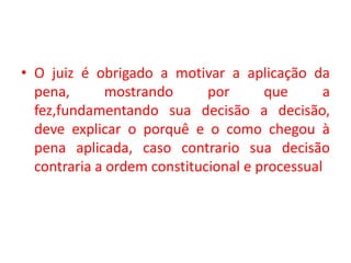 • O juiz é obrigado a motivar a aplicação da
pena, mostrando por que a
fez,fundamentando sua decisão a decisão,
deve explicar o porquê e o como chegou à
pena aplicada, caso contrario sua decisão
contraria a ordem constitucional e processual
 