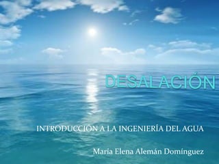 DESALACIÓN INTRODUCCIÓN A LA INGENIERÍA DEL AGUA María Elena Alemán Domínguez 