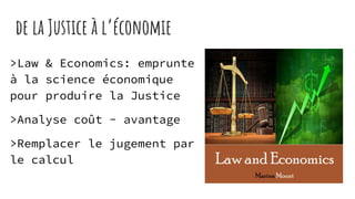 de la Justice à l’économie
>Law & Economics: emprunte
à la science économique
pour produire la Justice
>Analyse coût - avantage
>Remplacer le jugement par
le calcul
 