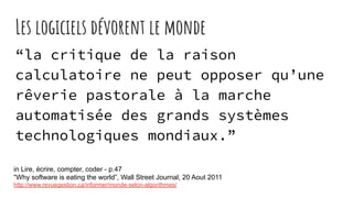 Les logiciels dévorent le monde
“la critique de la raison
calculatoire ne peut opposer qu’une
rêverie pastorale à la marche
automatisée des grands systèmes
technologiques mondiaux.”
in Lire, écrire, compter, coder - p.47
“Why software is eating the world”, Wall Street Journal, 20 Aout 2011
http://www.revuegestion.ca/informer/monde-selon-algorithmes/
 