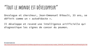 “Tout le monde est développeur”
Oncologue et chercheur, Jean-Emmanuel Bibault, 33 ans, se
définit comme un « autodidacte ».
Il développe et revend une intelligence artificielle qui
diagnostique les signes de cancer du poumon.
En savoir plus sur
http://www.lemonde.fr/o21/article/2016/12/06/les-algorithmes-ont-revolutionne-leur-metier_5044332_5014018.html#HwosGWxt0sXg2rLF.99
 