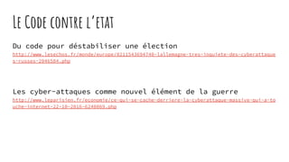 Le Code contre l’etat
Du code pour déstabiliser une élection
http://www.lesechos.fr/monde/europe/0211543694740-lallemagne-tres-inquiete-des-cyberattaque
s-russes-2046584.php
Les cyber-attaques comme nouvel élément de la guerre
http://www.leparisien.fr/economie/ce-qui-se-cache-derriere-la-cyberattaque-massive-qui-a-to
uche-internet-22-10-2016-6240069.php
 