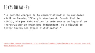 Le cas Therac-25
“La société chargée de la commercialisation du nucléaire
civil au Canada, l’Energie atomique du Canada limitée
(EACL), n’a pas fait évaluer le code source du logiciel du
Therac-25 par un organisme indépendant, et a négligé de
tester toutes ses étapes d’utilisation.”
http://www.lemonde.fr/idees/article/2016/12/01/comment-juger-les-machines_5041562_3232.html
#pIvCWIq3RKBEofCD.99
 
