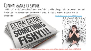 Connaissance et savoir
82% of middle-schoolers couldn’t distinguish between an ad
labeled “sponsored content” and a real news story on a
website
http://www.wsj.com/articles/most-students-dont-know-when-news-is-fake-stanford-study-finds-1479752576
Stanford University study of 7,804 students
 