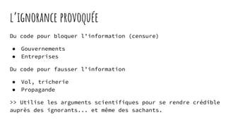 l’ignorance provoquée
Du code pour bloquer l’information (censure)
● Gouvernements
● Entreprises
Du code pour fausser l’information
● Vol, tricherie
● Propagande
>> Utilise les arguments scientifiques pour se rendre crédible
auprès des ignorants... et même des sachants.
 