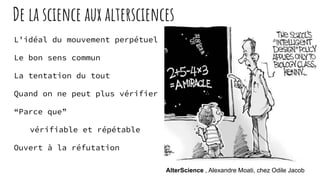 De la science aux altersciences
L’idéal du mouvement perpétuel
Le bon sens commun
La tentation du tout
Quand on ne peut plus vérifier
“Parce que”
vérifiable et répétable
Ouvert à la réfutation
AlterScience , Alexandre Moati, chez Odile Jacob
 