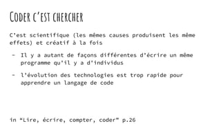 Coder c’est chercher
C’est scientifique (les mêmes causes produisent les même
effets) et créatif à la fois
- Il y a autant de façons différentes d’écrire un même
programme qu’il y a d’individus
- l’évolution des technologies est trop rapide pour
apprendre un langage de code
in “Lire, écrire, compter, coder” p.26
 