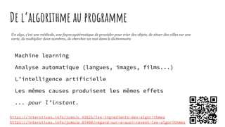 De l’algorithme au programme
https://interstices.info/jcms/c_43821/les-ingredients-des-algorithmes
https://interstices.info/jcms/p_87400/regard-sur-a-quoi-revent-les-algorithmes
Un algo, c’est une méthode, une façon systématique de procéder pour trier des objets, de situer des villes sur une
carte, de multiplier deux nombres, de chercher un mot dans le dictionnaire
Machine learning
Analyse automatique (langues, images, films...)
L’intelligence artificielle
Les mêmes causes produisent les mêmes effets
... pour l’instant.
 
