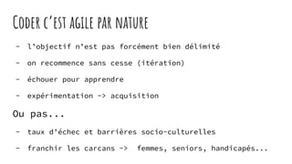 Coder c’est agile par nature
- l’objectif n’est pas forcément bien délimité
- on recommence sans cesse (itération)
- échouer pour apprendre
- expérimentation -> acquisition
Ou pas...
- taux d’échec et barrières socio-culturelles
- franchir les carcans -> femmes, seniors, handicapés...
 