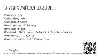 La voie numérique classique...
Coursera.org
Codecademy.com
Khanacademy.org
Developer.mozilla.org
Developpez.com
Microsoft Developper Network / Oracle Academy
Pluralsight (payant)
Google’s University Consortium
...Google
http://fr.wikihow.com/commencer-%C3%A0-apprendre-la-programmation-informatique
 