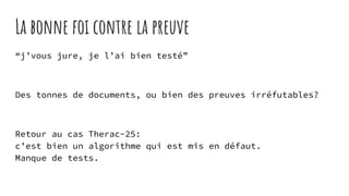 La bonne foi contre la preuve
“j’vous jure, je l’ai bien testé”
Des tonnes de documents, ou bien des preuves irréfutables?
Retour au cas Therac-25:
c’est bien un algorithme qui est mis en défaut.
Manque de tests.
 