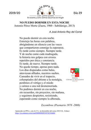 2010/11 13
2019/20 Día 29
En noventa y siete centros educativos de Aragón
Leer juntos poesía
NO PUEDO DORMIR EN ESTA NOCHE
Antonio Pérez Morte (Zuera, 1960 - Sabiñánigo, 2013)
A José Antonio Rey del Corral
No puedo dormir en esta noche.
Entretejo las horas con palabras,
abrigándome en silencio con las voces
que compartieron conmigo la esperanza.
Es tarde como siempre. Siempre tarde.
Y de noche como cada madrugada,
la historia nos golpea con errores
repetidos por ética y constancia.
Es tarde, de nuevo. Siempre tarde.
No queda tiempo, apenas para nada.
Los días disparados como balas,
atraviesan afilados, nuestros sueños.
Cansados de vivir en el trapecio,
columpiados del abismo a la nostalgia,
perdimos el vértigo y el miedo
y caímos a una red desmemoriada.
No pudimos dormir en esa noche,
sin recuerdos, sin proyectos, sin mañana,
y seguimos despiertos, resistiendo,
esperando como siempre la alborada.
Escombros (Poemario 1978 -2008)
Aparecido en PPLL, con el nº 6, en diciembre del curso 2015/16, Enlace:
https://es.calameo.com/read/0008080491f6742164d66
 