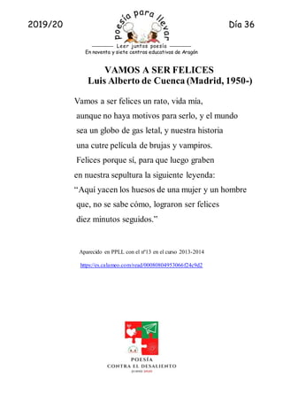 2019/20 Día 36
Rueda A.
En noventa y siete centros educativos de Aragón
Leer juntos poesía
VAMOS A SER FELICES
Luis Alberto de Cuenca (Madrid, 1950-)
Vamos a ser felices un rato, vida mía,
aunque no haya motivos para serlo, y el mundo
sea un globo de gas letal, y nuestra historia
una cutre película de brujas y vampiros.
Felices porque sí, para que luego graben
en nuestra sepultura la siguiente leyenda:
“Aquí yacen los huesos de una mujer y un hombre
que, no se sabe cómo, lograron ser felices
diez minutos seguidos.”
Aparecido en PPLL con el nº13 en el curso 2013-2014
https://es.calameo.com/read/00080804953066f24c9d2