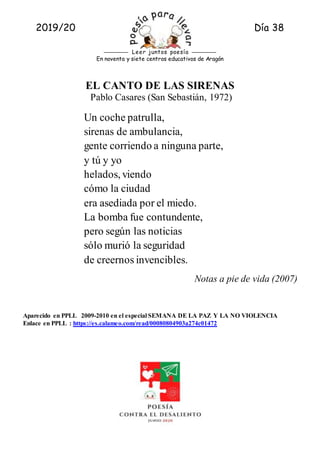 2019/20 Día 38
Rueda A.
En noventa y siete centros educativos de Aragón
Leer juntos poesía
EL CANTO DE LAS SIRENAS
Pablo Casares (San Sebastián, 1972)
Un coche patrulla,
sirenas de ambulancia,
gente corriendo a ninguna parte,
y tú y yo
helados, viendo
cómo la ciudad
era asediada por el miedo.
La bomba fue contundente,
pero según las noticias
sólo murió la seguridad
de creernos invencibles.
Notas a pie de vida (2007)
Aparecido en PPLL 2009-2010 en el especial SEMANA DE LA PAZ Y LA NO VIOLENCIA
Enlace en PPLL : https://es.calameo.com/read/00080804903a274c01472
 