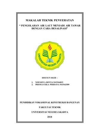 MAKALAH TEKNIK PENYEHATAN
“ PENGOLAHAN AIR LAUT MENJADI AIR TAWAR
DENGAN CARA DESALINASI”
DISUSUN OLEH :
1. NOUSSEVA RENNA 5415164015
2. PRISMA CEILA PERDANA 5415162509
PENDIDIKAN VOKASIONAL KONSTRUKSI BANGUNAN
FAKULTAS TEKNIK
UNIVERSITAS NEGERI JAKARTA
2018
 