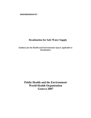 WHO/SDE/WSH/07/0?




           Desalination for Safe Water Supply

Guidance for the Health and Environmental Aspects Applicable to
                         Desalination




      Public Health and the Environment
         World Health Organization
                 Geneva 2007
 