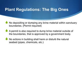 Plant Regulations: The Big Ones


S No depositing or dumping any brine material within sanctuary
   boundaries. (Permit required)

S A permit is also required to dump brine material outside of
   the boundaries, that is approved by a government body.

S No actions in building shall harm or disturb the natural
   seabed (pipes, chemicals, etc.)
 