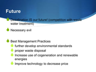 Future
S Desalination IS our future! (competition with waste
   water treatment)

S Necessary evil

S Best Management Practices
  S further develop environmental standards
  S proper waste disposal
  S Increase use of cogeneration and renewable
      energies
  S   Improve technology to decrease price
 