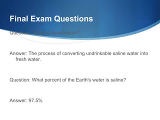 Final Exam Questions
Question: What is desalination?



Answer: The process of converting undrinkable saline water into
  fresh water.



Question: What percent of the Earth's water is saline?



Answer: 97.5%
 