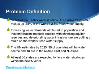 Problem Definition
S 97.5% of the Earth's water is saline. Accessible fresh water
   makes up .75% of the world's 2.5% fresh water supply.

S Increasing water demands attributed to population and
   industrialization increase coupled with shrinking aquifer
   reserves and deteriorating water infrastructure are putting a
   strain on the world's fresh water supply.

S The UN estimates by 2025, 30 of countries will be water
   scarce and 18 are in the Middle East and N. Africa.

S At least 36 states are expected to face water shortages
   within the next 5 years.

Desalination Methods
 