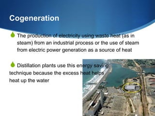 Cogeneration

S The production of electricity using waste heat (as in
   steam) from an industrial process or the use of steam
   from electric power generation as a source of heat


S Distillation plants use this energy saving
technique because the excess heat helps
heat up the water
 
