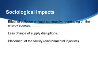 Sociological Impacts
Effect of pollution on local community, depending on the
energy sources.

Less chance of supply disruptions.

Placement of the facility (environmental injustice)
 
