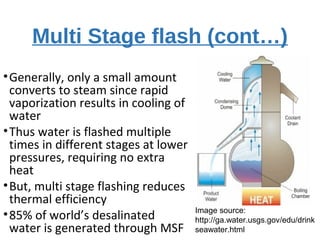 Multi Stage flash (cont…)
•Generally, only a small amount
converts to steam since rapid
vaporization results in cooling of
water
•Thus water is flashed multiple
times in different stages at lower
pressures, requiring no extra
heat
•But, multi stage flashing reduces
thermal efficiency
•85% of world’s desalinated
water is generated through MSF
Image source:
http://ga.water.usgs.gov/edu/drink
seawater.html
 