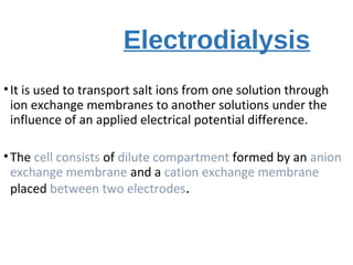 Electrodialysis
•It is used to transport salt ions from one solution through
ion exchange membranes to another solutions under the
influence of an applied electrical potential difference.
•The cell consists of dilute compartment formed by an anion
exchange membrane and a cation exchange membrane
placed between two electrodes.
 