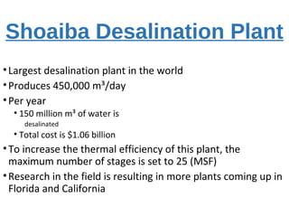 Shoaiba Desalination Plant
•Largest desalination plant in the world
•Produces 450,000 m³/day
•Per year
• 150 million m³ of water is
desalinated
• Total cost is $1.06 billion
•To increase the thermal efficiency of this plant, the
maximum number of stages is set to 25 (MSF)
•Research in the field is resulting in more plants coming up in
Florida and California
 