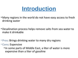 Introduction
•Many regions in the world do not have easy access to fresh
drinking water
•Desalination process helps remove salts from sea water to
make it drinkable
•Pros: Brings drinking water to many dry regions
•Cons: Expensive
•In some parts of Middle East, a liter of water is more
expensive than a liter of gasoline
 
