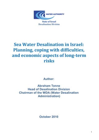 1 
State of Israel 
Desalination Division 
Sea Water Desalination in Israel: 
Planning, coping with difficulties, and economic aspects of long-term risks 
Author: 
Abraham Tenne 
Head of Desalination Division 
Chairman of the WDA (Water Desalination Administration) 
October 2010  