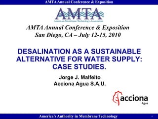 July 2007
AMTA Annual Conference & Exposition
San Diego, CA – July 12-15, 2010
AMTAAnnual Conference & Exposition
America’s Authority in Membrane Technology 1
DESALINATION AS A SUSTAINABLE
ALTERNATIVE FOR WATER SUPPLY:
CASE STUDIES.
Jorge J. Malfeito
Acciona Agua S.A.U.
 