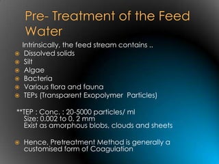 Intrinsically, the feed stream contains ..
    Dissolved solids
    Silt
    Algae
    Bacteria
    Various flora and fauna
    TEPs (Transparent Exopolymer Particles)

**TEP : Conc. : 20-5000 particles/ ml
  Size: 0.002 to 0. 2 mm
  Exist as amorphous blobs, clouds and sheets

   Hence, Pretreatment Method is generally a
    customised form of Coagulation
 