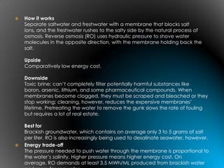    How it works
    Separate saltwater and freshwater with a membrane that blocks salt
    ions, and the freshwater rushes to the salty side by the natural process of
    osmosis. Reverse osmosis (RO) uses hydraulic pressure to shove water
    molecules in the opposite direction, with the membrane holding back the
    salt.

    Upside
    Comparatively low energy cost.

    Downside
    Toxic brine; can’t completely filter potentially harmful substances like
    boron, arsenic, lithium, and some pharmaceutical compounds. When
    membranes become clogged, they must be scraped and bleached or they
    stop working; cleaning, however, reduces the expensive membranes’
    lifetime. Pretreating the water to remove the gunk slows the rate of fouling
    but requires a lot of real estate.

    Best for
    Brackish groundwater, which contains on average only 3 to 5 grams of salt
    per liter. RO is also increasingly being used to desalinate seawater, however.
   Energy trade-off
    The pressure needed to push water through the membrane is proportional to
    the water’s salinity. Higher pressure means higher energy cost. On
    average, RO demands at least 3.5 MWh/ML produced from brackish water
 