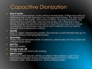    How it works
    Capacitive deionization works without membranes. It filters impurities by
    streaming the water between two charged electrodes. The electrodes
    attract ions in the water, which stick to them, leaving freshwater. The
    attached ions eventually clog the electrodes, but cleaning is easy:
    Simply reverse the electrical polarity to flush the ions back out. Good
    candidates for electrodes are advanced materials such as carbon
    aerogel and mesoporous carbon.
   Upside
    Easy to clean; requires less power. The process could theoretically go on
    forever without changing electrodes.
   Downside
    Works only for brackish water; in practice, electrodes can foul. Does not
    mitigate toxic brine.
   Best for
    Brackish water.
   Energy trade-off
    Far less pressure means less energy.
   What’s next
    This year, a test reactor will be unveiled in New Mexico, part of an
    international project led by Campbell Applied Physics, in Rancho
    Murieta, Calif., and several U.S. national laboratories.
 