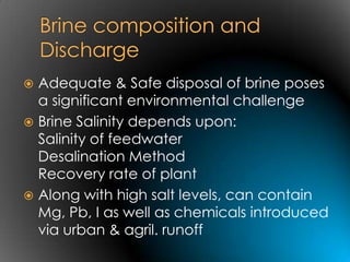  Adequate & Safe disposal of brine poses
  a significant environmental challenge
 Brine Salinity depends upon:
  Salinity of feedwater
  Desalination Method
  Recovery rate of plant
 Along with high salt levels, can contain
  Mg, Pb, I as well as chemicals introduced
  via urban & agril. runoff
 