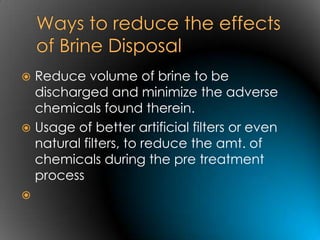  Reduce volume of brine to be
  discharged and minimize the adverse
  chemicals found therein.
 Usage of better artificial filters or even
  natural filters, to reduce the amt. of
  chemicals during the pre treatment
  process

 
