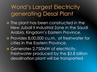  The plant has been constructed in the
  New Jubail II Industrial Zone in the Saudi
  Arabia, Kingdom’s Eastern Province.
 Provides 8,00,000 cu.m. of freshwater for
  cities in the Eastern Province,
 Generates 2,750MW of electricity.
  Freshwater produced by the $3.8 billion
  desalination plant will be transported
 