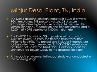    The Minjur desalination plant consists of 8,600 sea water
    RO membranes, 248 pressure vessels, 23 pressure
    exchangers, five high-pressure pumps, 16 pressure filter
    vessels, electrical, automation and control systems, and a
    1,200m of HDPE pipeline of 1,600mm diameter.

   The CMWSSB has laid a 33km pipeline with a cost of
    INR930m ($20m) to carry the treated fresh water from
    Minjur to Red Hills. The project also includes infrastructure
    for the collection of seawater. A 110kV/22kV sub-station
    has been set up by the Tamil Nadu Electricity Board for
    uninterrupted power supply to the desalination plant.

   A thorough environmental impact study was conducted in
    the planning stage.
 