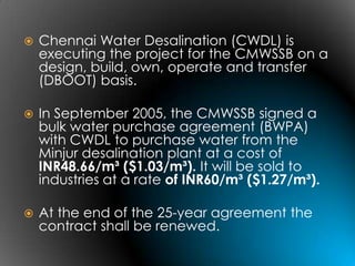    Chennai Water Desalination (CWDL) is
    executing the project for the CMWSSB on a
    design, build, own, operate and transfer
    (DBOOT) basis.

   In September 2005, the CMWSSB signed a
    bulk water purchase agreement (BWPA)
    with CWDL to purchase water from the
    Minjur desalination plant at a cost of
    INR48.66/m³ ($1.03/m³). It will be sold to
    industries at a rate of INR60/m³ ($1.27/m³).

   At the end of the 25-year agreement the
    contract shall be renewed.
 