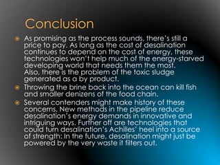    As promising as the process sounds, there’s still a
    price to pay. As long as the cost of desalination
    continues to depend on the cost of energy, these
    technologies won’t help much of the energy-starved
    developing world that needs them the most.
    Also, there is the problem of the toxic sludge
    generated as a by product.
   Throwing the brine back into the ocean can kill fish
    and smaller denizens of the food chain.
   Several contenders might make history of these
    concerns. New methods in the pipeline reduce
    desalination’s energy demands in innovative and
    intriguing ways. Further off are technologies that
    could turn desalination’s Achilles’ heel into a source
    of strength: In the future, desalination might just be
    powered by the very waste it filters out.
 